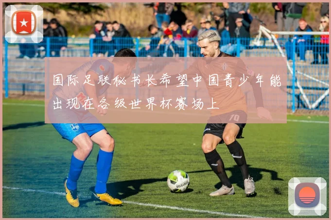 国际足联秘书长希望中国青少年能出现在各级世界杯赛场上