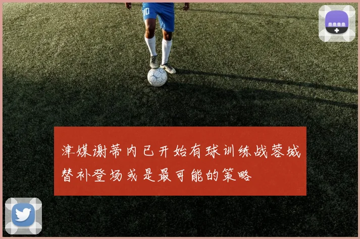 津媒谢蒂内已开始有球训练战蓉城替补登场或是最可能的策略