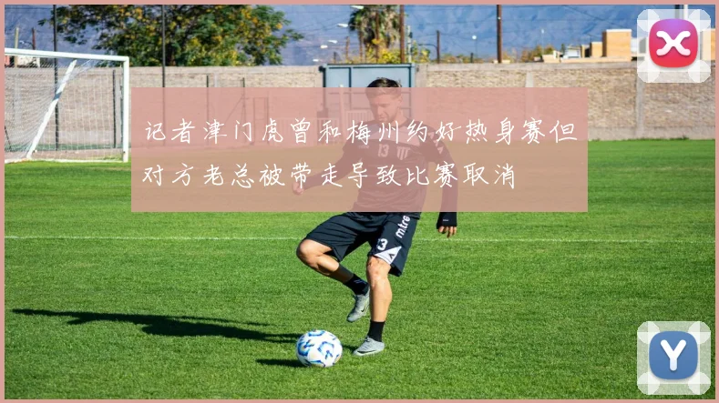 记者津门虎曾和梅州约好热身赛但对方老总被带走导致比赛取消