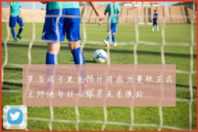 罗马诺卡里克预计将成为曼联正式主帅他与核心球员关系很好