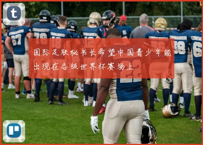 国际足联秘书长希望中国青少年能出现在各级世界杯赛场上