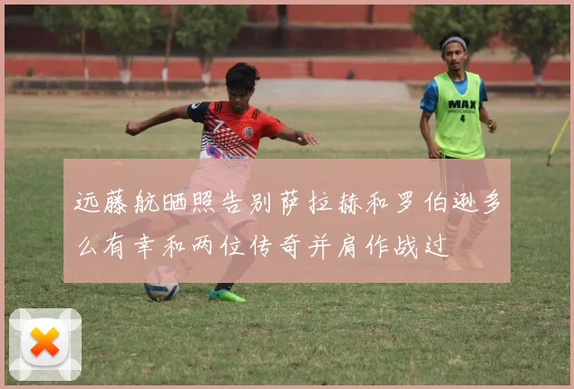 远藤航晒照告别萨拉赫和罗伯逊多么有幸和两位传奇并肩作战过