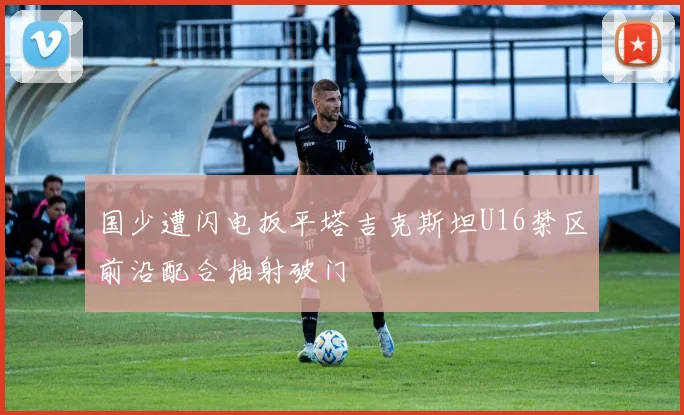 国少遭闪电扳平塔吉克斯坦U16禁区前沿配合抽射破门