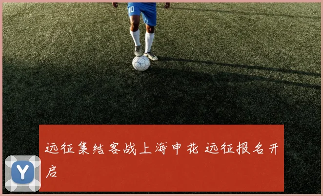 远征集结客战上海申花 远征报名开启